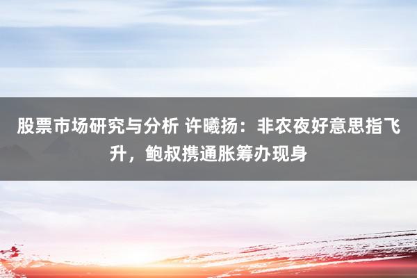 股票市场研究与分析 许曦扬：非农夜好意思指飞升，鲍叔携通胀筹办现身