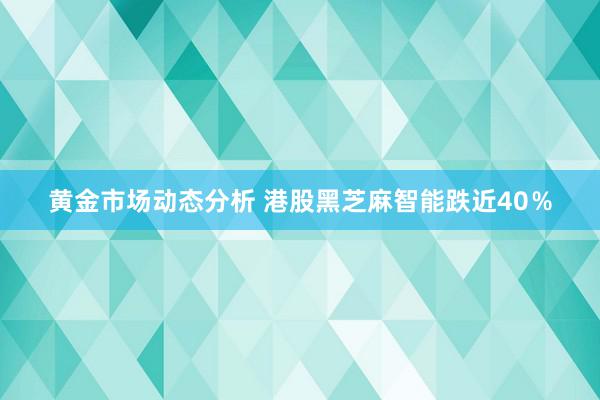 黄金市场动态分析 港股黑芝麻智能跌近40％