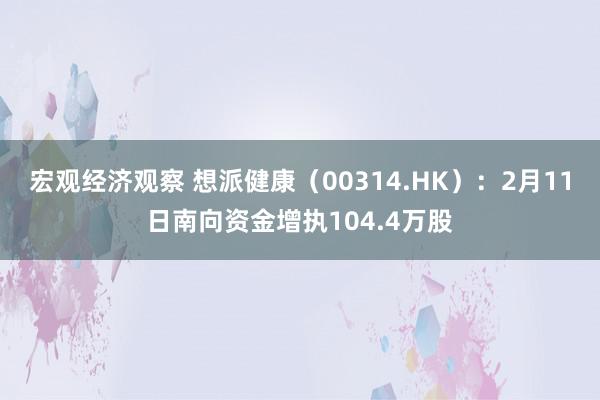 宏观经济观察 想派健康（00314.HK）：2月11日南向资金增执104.4万股