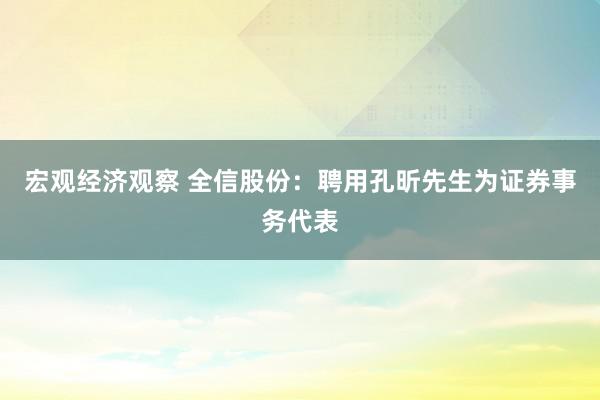 宏观经济观察 全信股份：聘用孔昕先生为证券事务代表