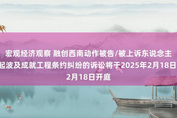 宏观经济观察 融创西南动作被告/被上诉东说念主的1起波及成就工程条约纠纷的诉讼将于2025年2月18日开庭