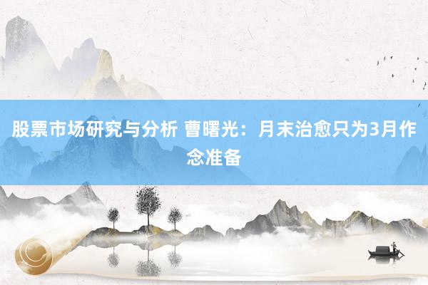 股票市场研究与分析 曹曙光：月末治愈只为3月作念准备