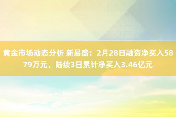 黄金市场动态分析 新易盛：2月28日融资净买入5879万元，陆续3日累计净买入3.46亿元