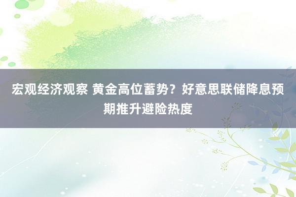 宏观经济观察 黄金高位蓄势？好意思联储降息预期推升避险热度