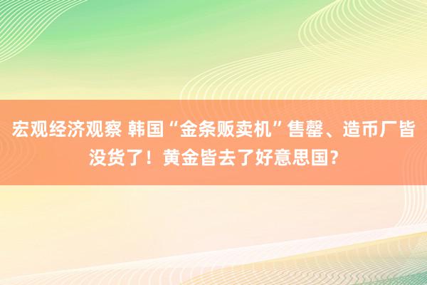 宏观经济观察 韩国“金条贩卖机”售罄、造币厂皆没货了！黄金皆去了好意思国？