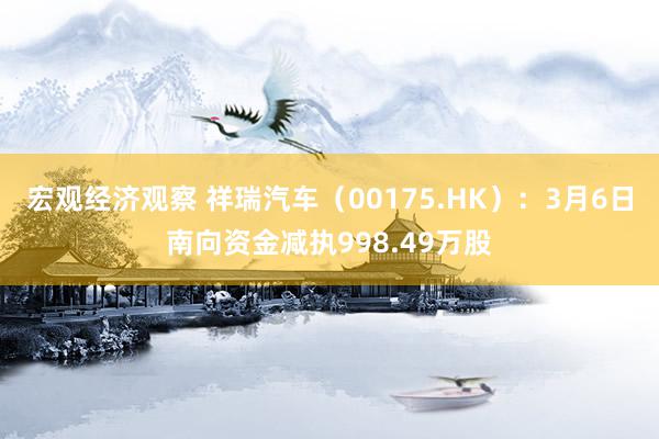 宏观经济观察 祥瑞汽车（00175.HK）：3月6日南向资金减执998.49万股