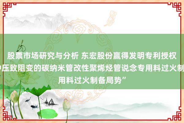 股票市场研究与分析 东宏股份赢得发明专利授权：“一种压致阻变的碳纳米管改性聚烯烃管说念专用料过火制备局势”