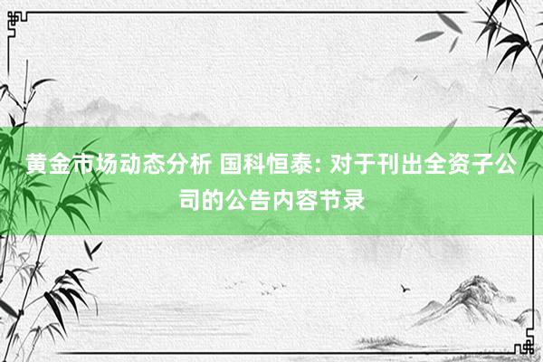 黄金市场动态分析 国科恒泰: 对于刊出全资子公司的公告内容节录