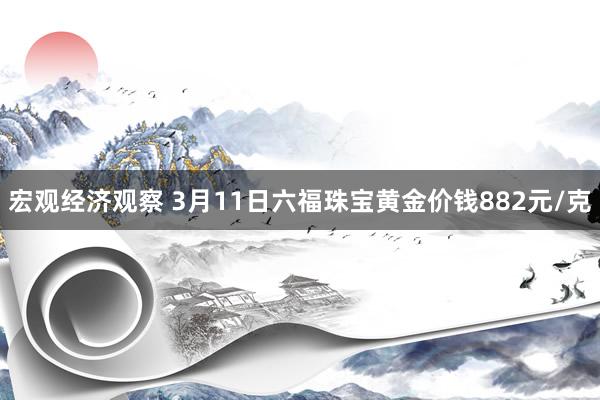 宏观经济观察 3月11日六福珠宝黄金价钱882元/克