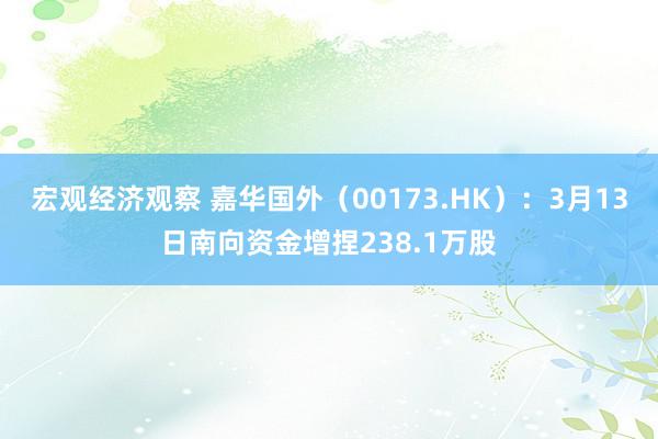 宏观经济观察 嘉华国外（00173.HK）：3月13日南向资金增捏238.1万股