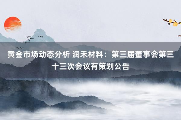 黄金市场动态分析 润禾材料：第三届董事会第三十三次会议有策划公告