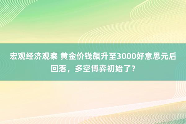 宏观经济观察 黄金价钱飙升至3000好意思元后回落，多空博弈初始了？