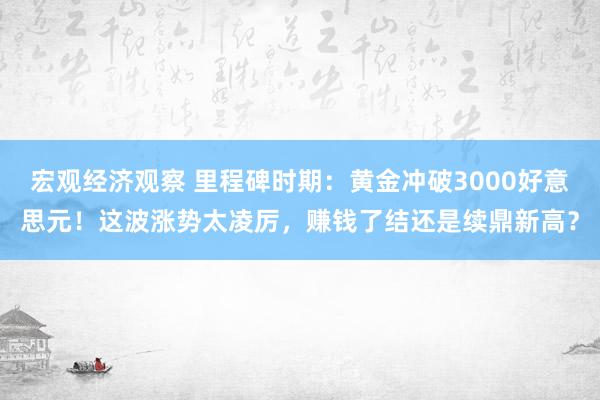 宏观经济观察 里程碑时期：黄金冲破3000好意思元！这波涨势太凌厉，赚钱了结还是续鼎新高？