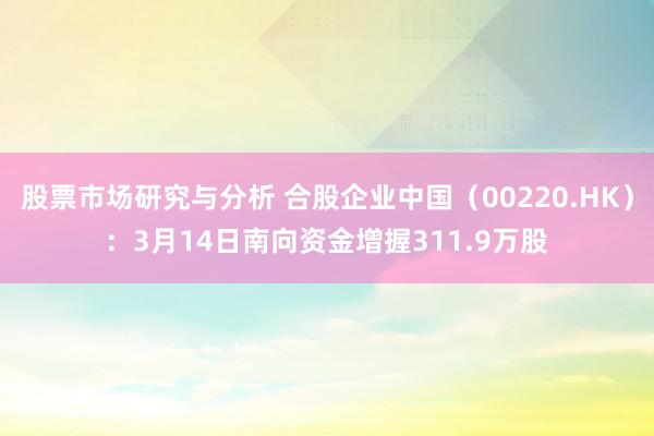 股票市场研究与分析 合股企业中国（00220.HK）：3月14日南向资金增握311.9万股