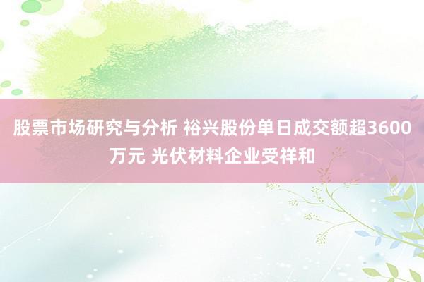 股票市场研究与分析 裕兴股份单日成交额超3600万元 光伏材料企业受祥和