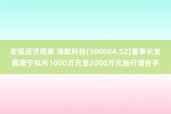 宏观经济观察 海默科技(300084.SZ)董事长支属康宁拟斥1000万元至2000万元施行增合手