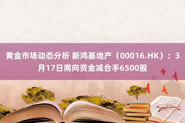 黄金市场动态分析 新鸿基地产（00016.HK）：3月17日南向资金减合手6500股